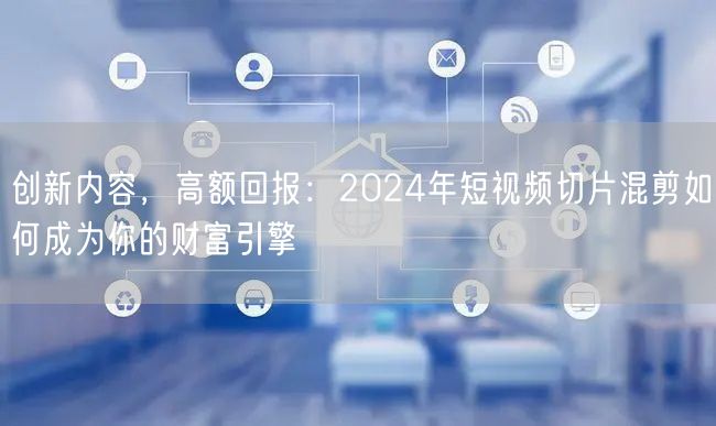 创新内容，高额回报：2024年短视频切片混剪如何成为你的财富引擎(图1)