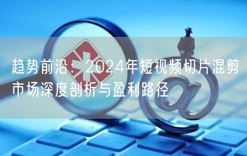 趋势前沿：2024年短视频切片混剪市场深度剖析与盈利路径(图1)