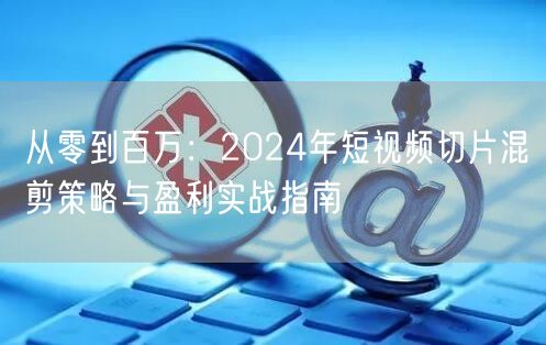 从零到百万：2024年短视频切片混剪策略与盈利实战指南(图1)