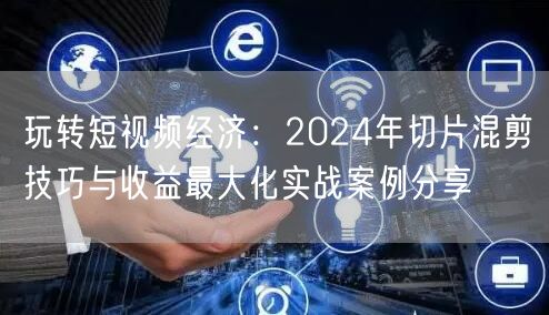 玩转短视频经济：2024年切片混剪技巧与收益最大化实战案例分享(图1)