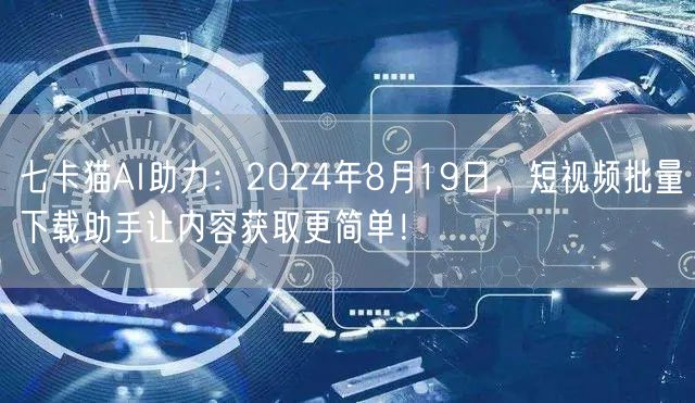 七卡猫AI助力：2024年8月19日，短视频批量下载助手让内容获取更简单！(图1)