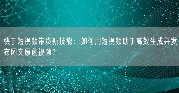 快手短视频带货新技能：如何用短视频助手高效生成并发布图文原创视频？(图1)