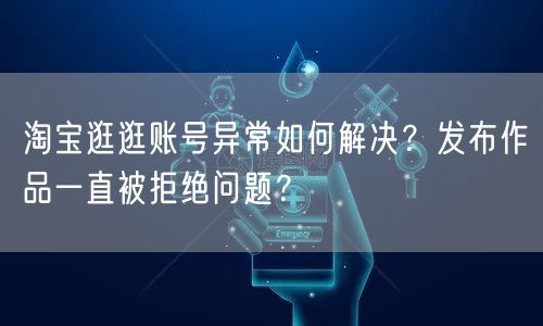 淘宝逛逛账号异常如何解决？发布作品一直被拒绝问题？(图1)