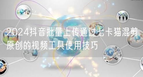 2024抖音批量上传通过七卡猫混剪原创的视频工具使用技巧(图1)