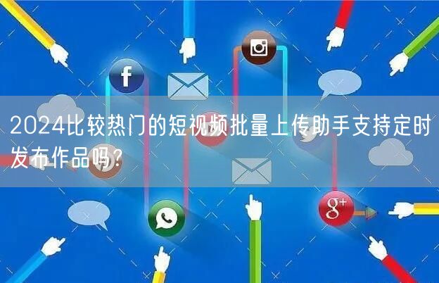 2024比较热门的短视频批量上传助手支持定时发布作品吗？(图1)